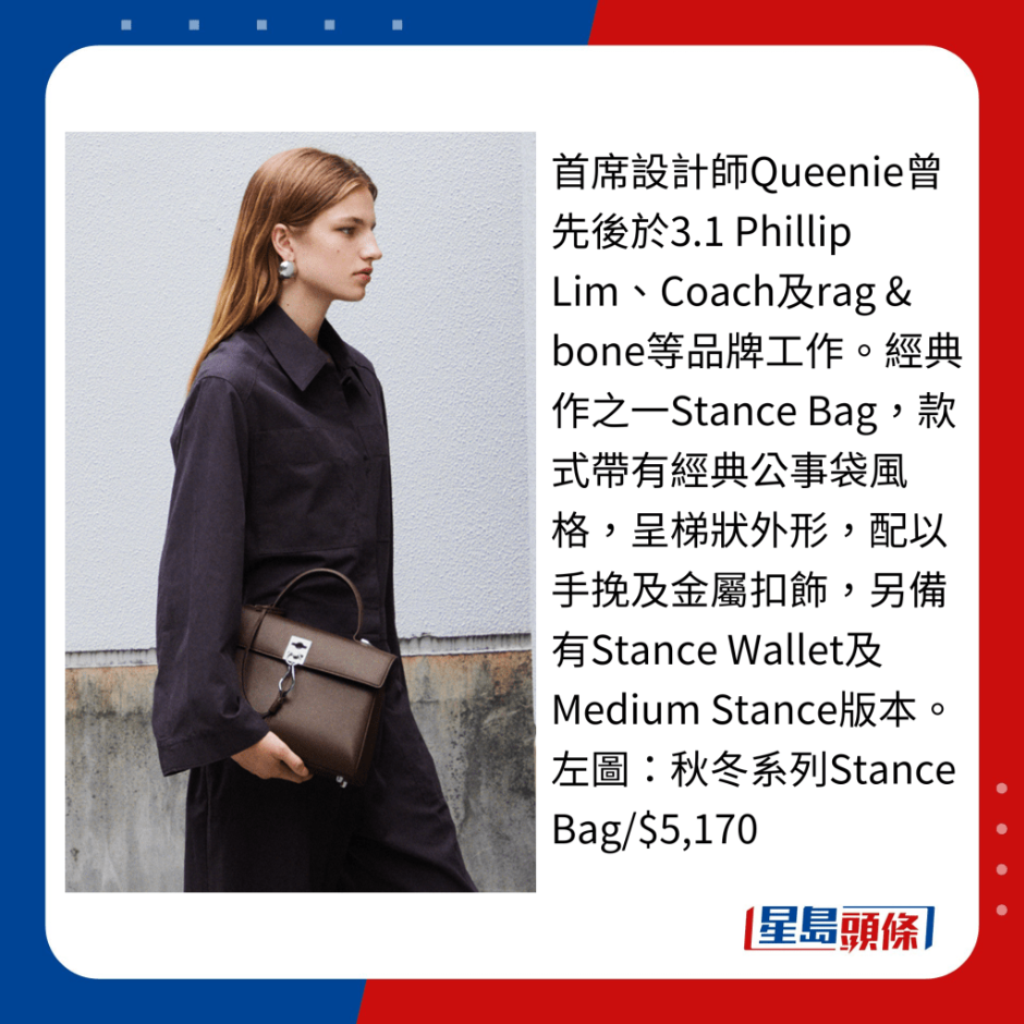 首席设计师Queenie曾先后于3.1 Phillip Lim、Coach及rag & bone等品牌工作。 经典作之一Stance Bag,款式带有经典公事袋风格,呈梯状外形,配以手挽及金属扣饰,另备有Stance Wallet及Medium Stance版本。 首席设计师Queenie曾先后于3.1 Phillip Lim、Coach及rag & bone等品牌工作。 经典作之一Stance Bag,款式带有经典公事袋风格,呈梯状外形,配以手挽及金属扣饰,另备有Stance Wallet及Medium Stance版本。