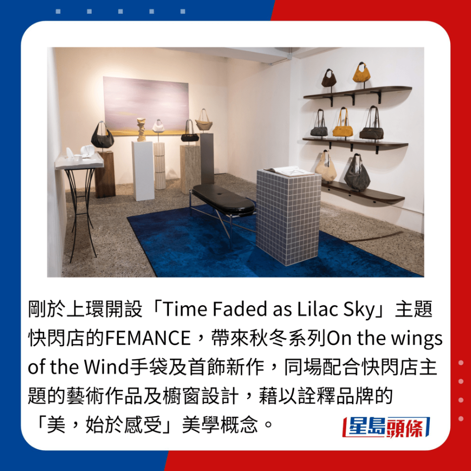 刚于上环开设“Time Faded as Lilac Sky”主题快闪店的FEMANCE,带来秋冬系列On the wings of the Wind手袋及首饰新作,同场配合快闪店主题的艺术作品及橱窗设计,藉以诠释品牌的“美,始于感受”美学概念。 刚于上环开设“Time Faded as Lilac Sky”主题快闪店的FEMANCE,带来秋冬系列On the wings of the Wind手袋及首饰新作,同场配合快闪店主题的艺术作品及橱窗设计,藉以诠释品牌的“美,始于感受”美学概念。