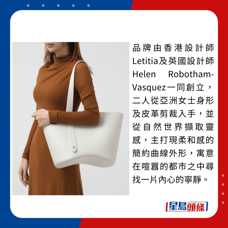 品牌由香港设计师Letitia及英国设计师Helen Robotham-Vasquez一同创立,二人从亚洲女士身形及皮革剪裁入手,并从自然世界撷取灵感,主打现柔和感的简约曲线外形,寓意在喧嚣的都市之中寻找一片内心的宁静。 品牌由香港设计师Letitia及英国设计师Helen Robotham-Vasquez一同创立,二人从亚洲女士身形及皮革剪裁入手,并从自然世界撷取灵感,主打现柔和感的简约曲线外形,寓意在喧嚣的都市之中寻找一片内心的宁静。