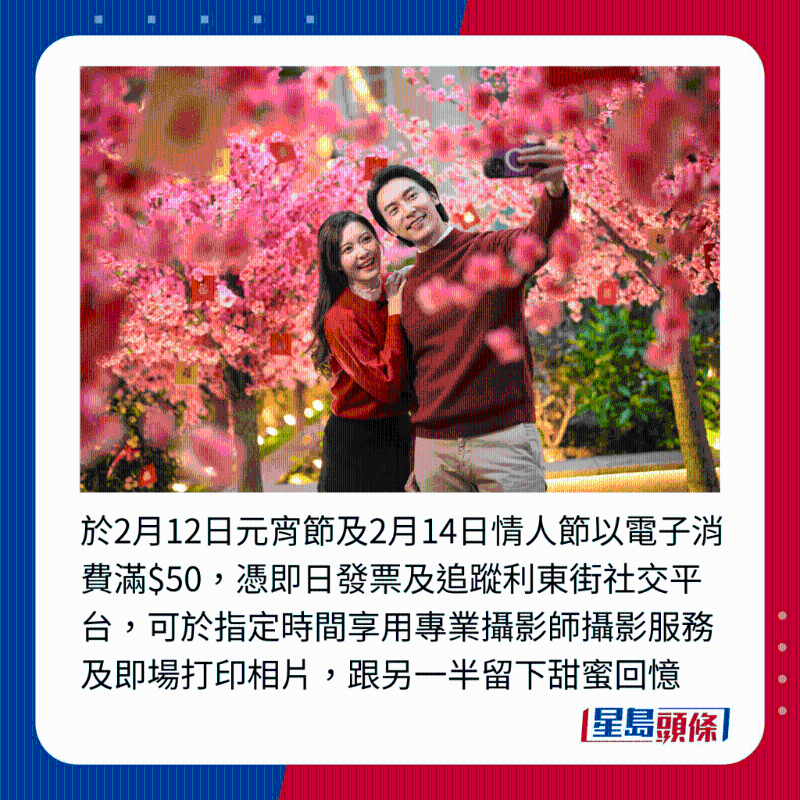 于2月12日元宵节及2月14日情人节以电子消费满$50，凭即日发票及追踪利东街社交平台，可于指定时间享用专业摄影师摄影服务及即场打印相片，跟另一半留下甜蜜回忆