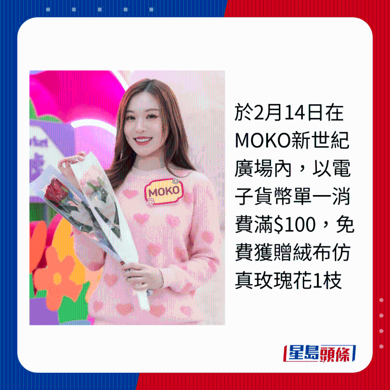 于2月14日在MOKO新世纪广场内，以电子货币单一消费满$100，免费获赠绒布仿真玫瑰花1枝