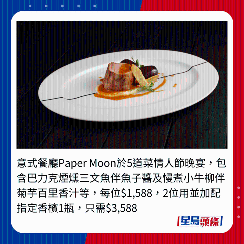 意式餐厅Paper Moon于5道菜情人节晚宴，包含巴力克烟炝三文鱼伴鱼子酱及慢煮小牛柳伴菊芋百里香汁等，每位$1,588,2位用并加配指定香槟1瓶，只需$3,588