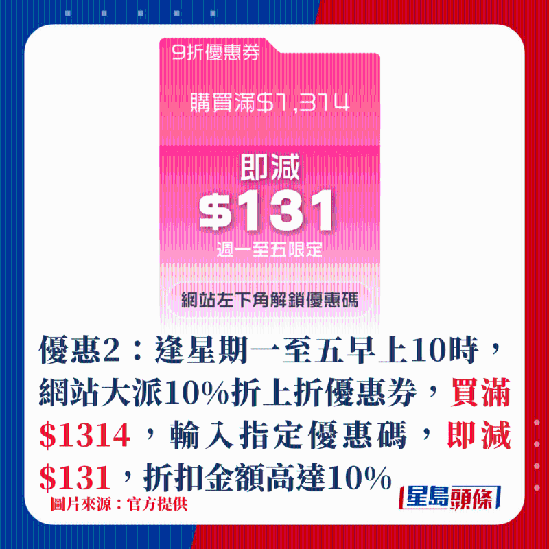 优惠2:逢星期一至五早上10时,网站大派10%折上折优惠券,买满$1314,输入指定优惠码,即减$131,折扣金额高达10% 优惠2:逢星期一至五早上10时,网站大派10%折上折优惠券,买满$1314,输入指定优惠码,即减$131,折扣金额高达10%