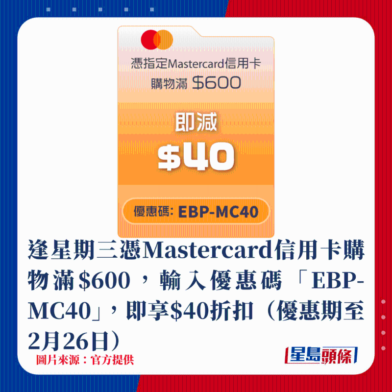 逢星期三憑Mastercard信用卡購物滿$600,輸入優惠碼「EBP-MC40」,即享$40折扣(優惠期至2月26日) 逢星期三憑Mastercard信用卡購物滿$600,輸入優惠碼「EBP-MC40」,即享$40折扣(優惠期至2月26日)
