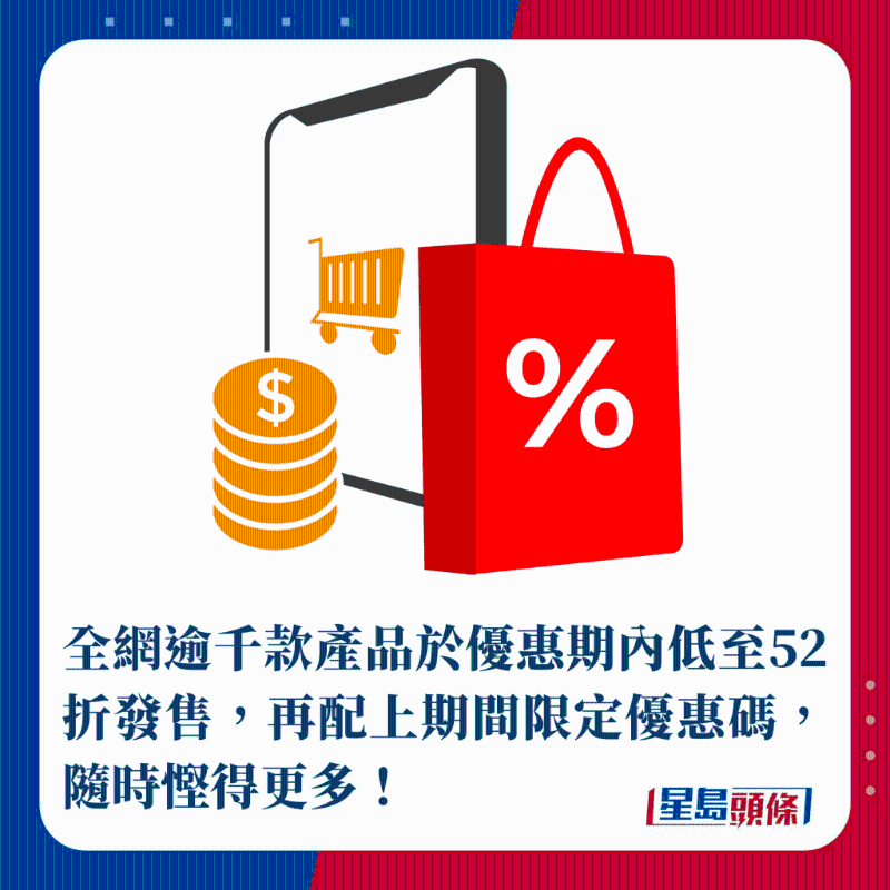 全网逾千款产品于优惠期内低至52折发售,再配上期间限定优惠码,随时悭得更多! 全网逾千款产品于优惠期内低至52折发售,再配上期间限定优惠码,随时悭得更多!